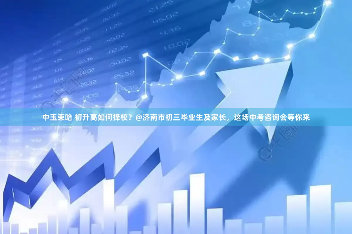 中玉束哈 初升高如何择校？@济南市初三毕业生及家长，这场中考咨询会等你来