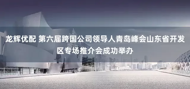 龙辉优配 第六届跨国公司领导人青岛峰会山东省开发区专场推介会成功举办