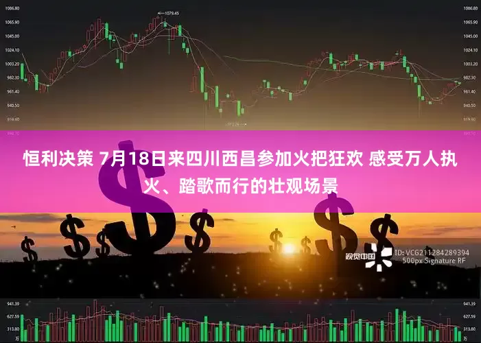恒利决策 7月18日来四川西昌参加火把狂欢 感受万人执火、踏歌而行的壮观场景