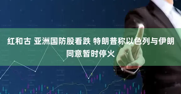 红和古 亚洲国防股看跌 特朗普称以色列与伊朗同意暂时停火