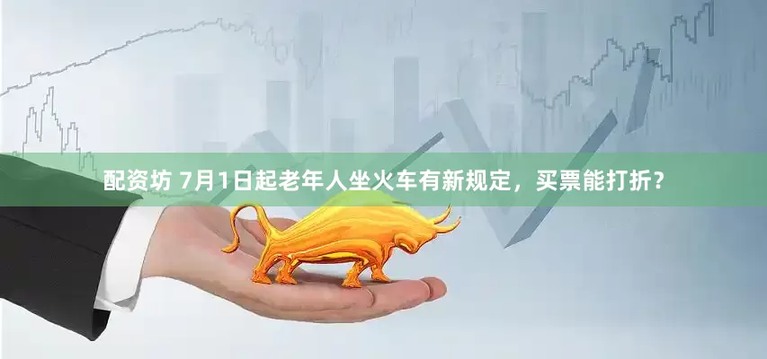 配资坊 7月1日起老年人坐火车有新规定，买票能打折？