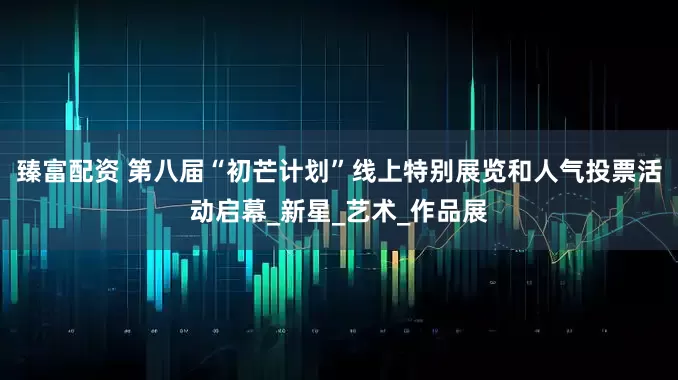 臻富配资 第八届“初芒计划”线上特别展览和人气投票活动启幕_新星_艺术_作品展