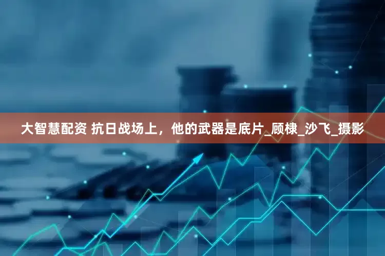 大智慧配资 抗日战场上，他的武器是底片_顾棣_沙飞_摄影