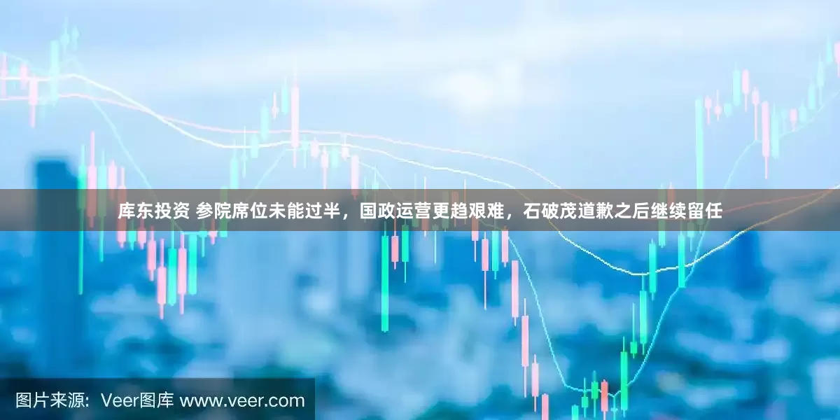 库东投资 参院席位未能过半，国政运营更趋艰难，石破茂道歉之后继续留任