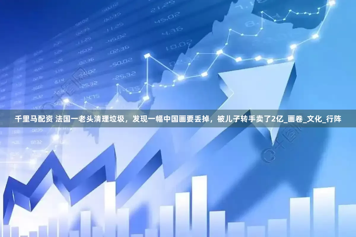 千里马配资 法国一老头清理垃圾，发现一幅中国画要丢掉，被儿子转手卖了2亿_画卷_文化_行阵