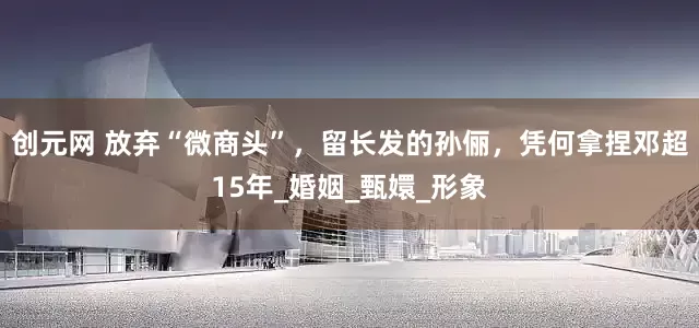 创元网 放弃“微商头”，留长发的孙俪，凭何拿捏邓超15年_婚姻_甄嬛_形象