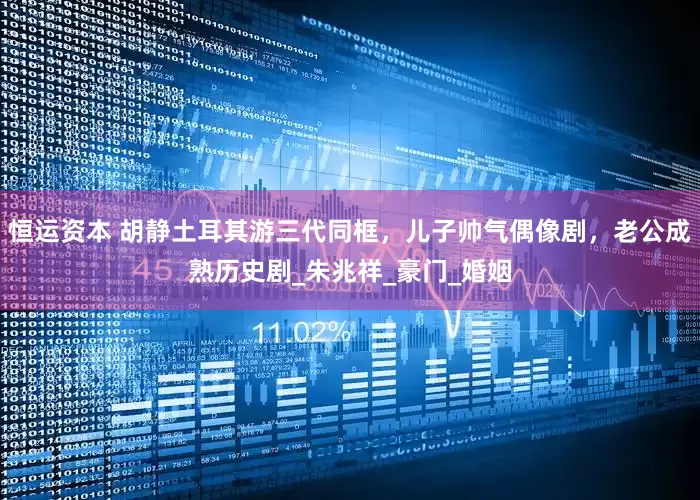 恒运资本 胡静土耳其游三代同框，儿子帅气偶像剧，老公成熟历史剧_朱兆祥_豪门_婚姻