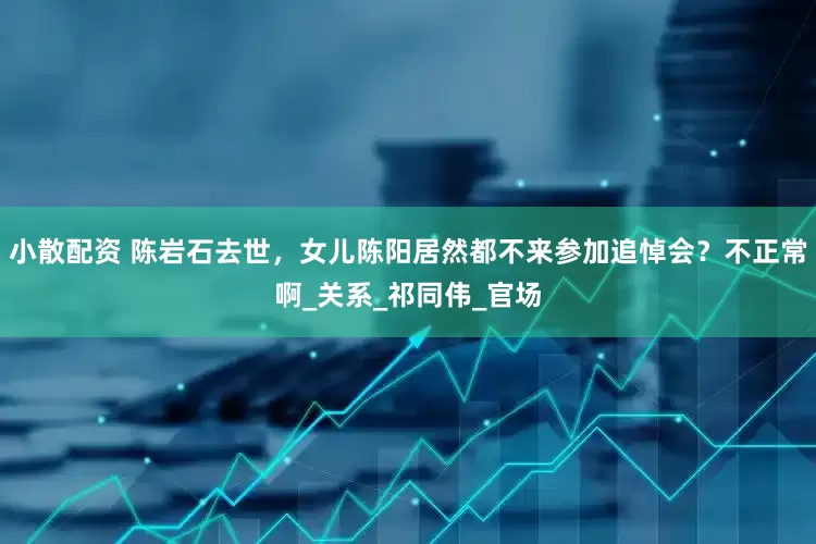 小散配资 陈岩石去世，女儿陈阳居然都不来参加追悼会？不正常啊_关系_祁同伟_官场