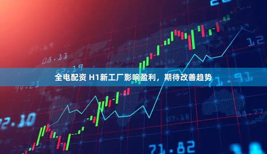 全电配资 H1新工厂影响盈利，期待改善趋势