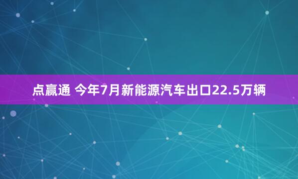 点赢通 今年7月新能源汽车出口22.5万辆