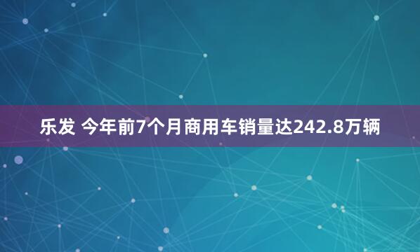 乐发 今年前7个月商用车销量达242.8万辆