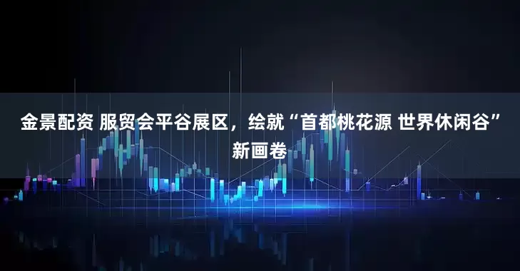 金景配资 服贸会平谷展区，绘就“首都桃花源 世界休闲谷”新画卷