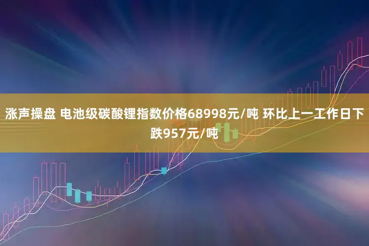 涨声操盘 电池级碳酸锂指数价格68998元/吨 环比上一工作日下跌957元/吨