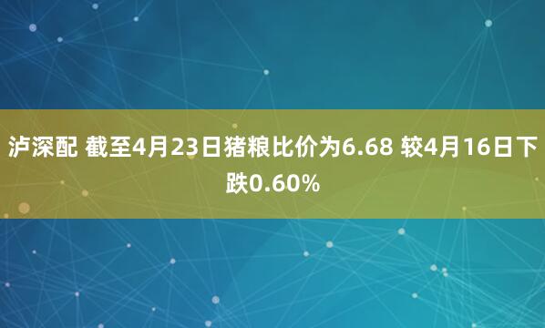 泸深配 截至4月23日猪粮比价为6.68 较4月16日下跌0.60%