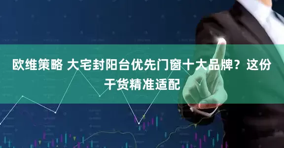 欧维策略 大宅封阳台优先门窗十大品牌？这份干货精准适配