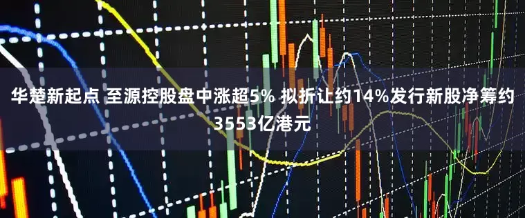华楚新起点 至源控股盘中涨超5% 拟折让约14%发行新股净筹约3553亿港元