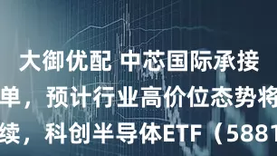 大御优配 中芯国际承接大量芯片急单，预计行业高价位态势将持续，科创半导体ETF（588170）上涨113%